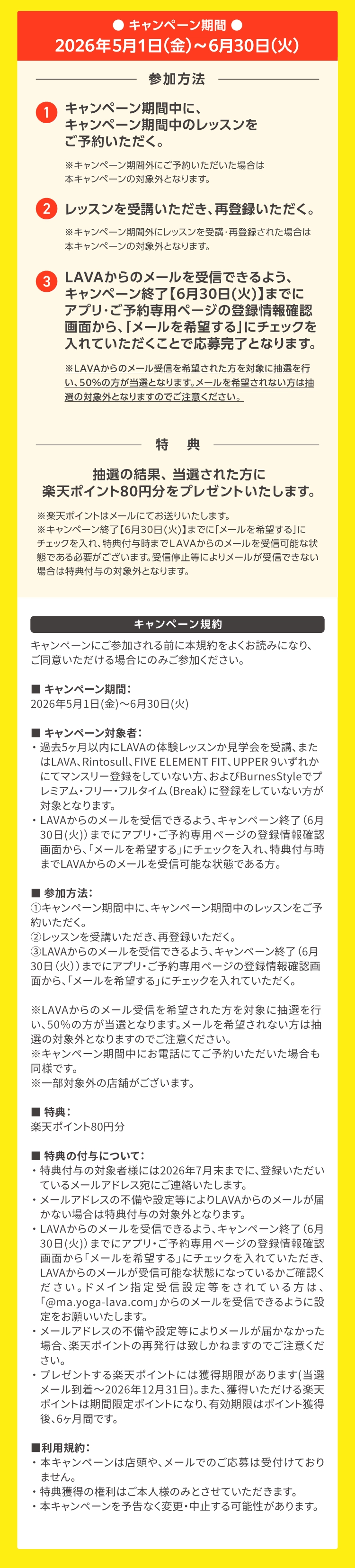 キャンペーン期間：2026年5月1日（金）～6月30日（火）参加方法：①キャンペーン期間中に、キャンペーン期間中のレッスンをご予約いただく。②レッスンを受講いただき、再登録いただく。③LAVAからのメールを受信できるよう、キャンペーン終了【6月30日(火)】までにアプリ・ご予約専用ページの登録情報確認画面から、「メールを希望する」にチェックを入れていただくことで応募完了となります。
             ※LAVAからのメール受信を希望された方を対象に抽選を行い、50％の方が当選となります。メールを希望されない方は抽選の対象外となりますのでご注意ください。特典：抽選の結果、当選された方に楽天ポイント80円分をプレゼントいたします。