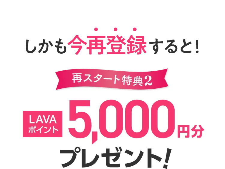 しかも今再登録すると！再スタート特典2:LAVAポイント5,000円分プレゼント！