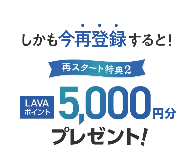 しかも今再登録すると！再スタート特典2:LAVAポイント5,000円分プレゼント！