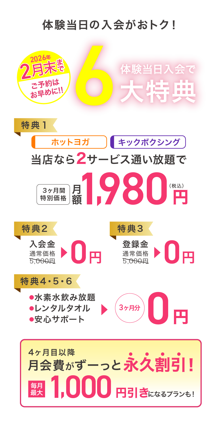 体験当日の入会がおトク! 2月末まで ご予約はお早めに 見学会当日入会で最大6大特典 特典1：ホットヨガ キックボクシング 当店なら2サービス通い放題で 3ヶ月間特別価格 月額1,980円（税込） 特典2：入会金 通常価格5,000円→0円 特典3：登録金 通常価格5,000円→0円 特典4・5・6：・水素水飲み放題 ・レンタルタオル ・安心サポート →3ヶ月分0円  4ヶ月目以降月会費がずーっと永久割引! 毎月最大1,000円引きになるプランも! 