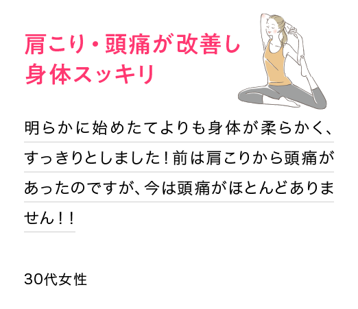 肩こり・頭痛が改善し身体スッキリ：明らかに始めたてよりも身体が柔らかく、すっきりとしました！前は肩こりから頭痛があったのですが、今は頭痛がほとんどありません！！(30代女性)