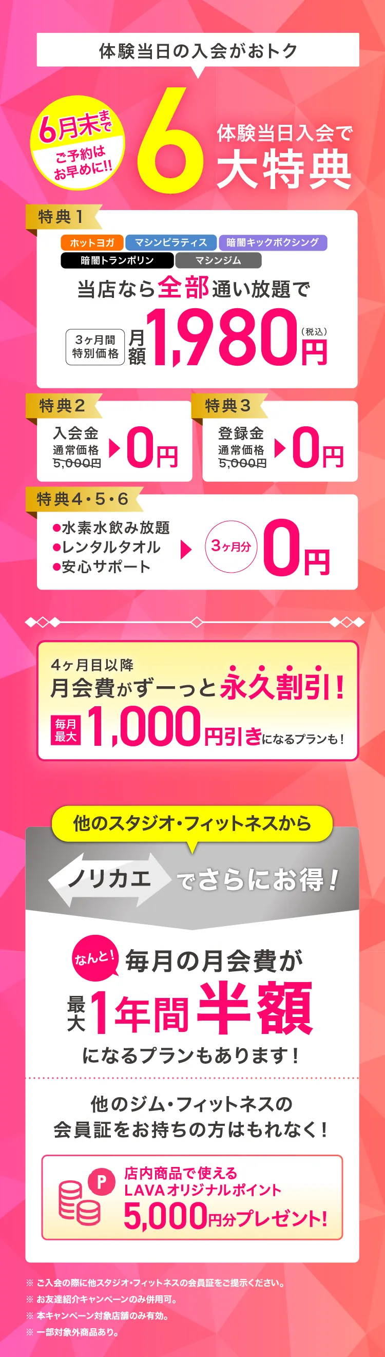 体験当日入会がおトク! 6月末まで ご予約はお早めに！ 体験当日入会で最大6大特典 特典1：ホットヨガ・マシンピラティス・暗闇キックボクシング・暗闇トランポリン・マシンジム当店なら全部通い放題で 3ヶ月間特別価格 月額1,980円（税込） 特典2：入会金 通常価格5,000円→0円 特典3：登録金 通常価格5,000円→0円 特典4・5・6：・水素水飲み放題 ・レンタルタオル ・安心サポート →3ヶ月分0円 4ヶ月目以降月会費がずーっと永久割引! 毎月最大1,000円引きになるプランも! 他のスタジオ・フィットネスからノリカエでさらにお得! なんと! 毎月の月会費が最大1年間半額になるプランもあります! 他のジム・フィットネスの会員証をお持ちの方はもれなく! 店内商品で使えるLAVAオリジナルポイント5,000円分プレゼント!※ ご入会の際に他スタジオ・フィットネスの会員証をご提示ください。※ お友達紹介キャンペーンのみ併用可。※ 本キャンペーン対象店舗のみ有効。※ 一部対象外商品あり。