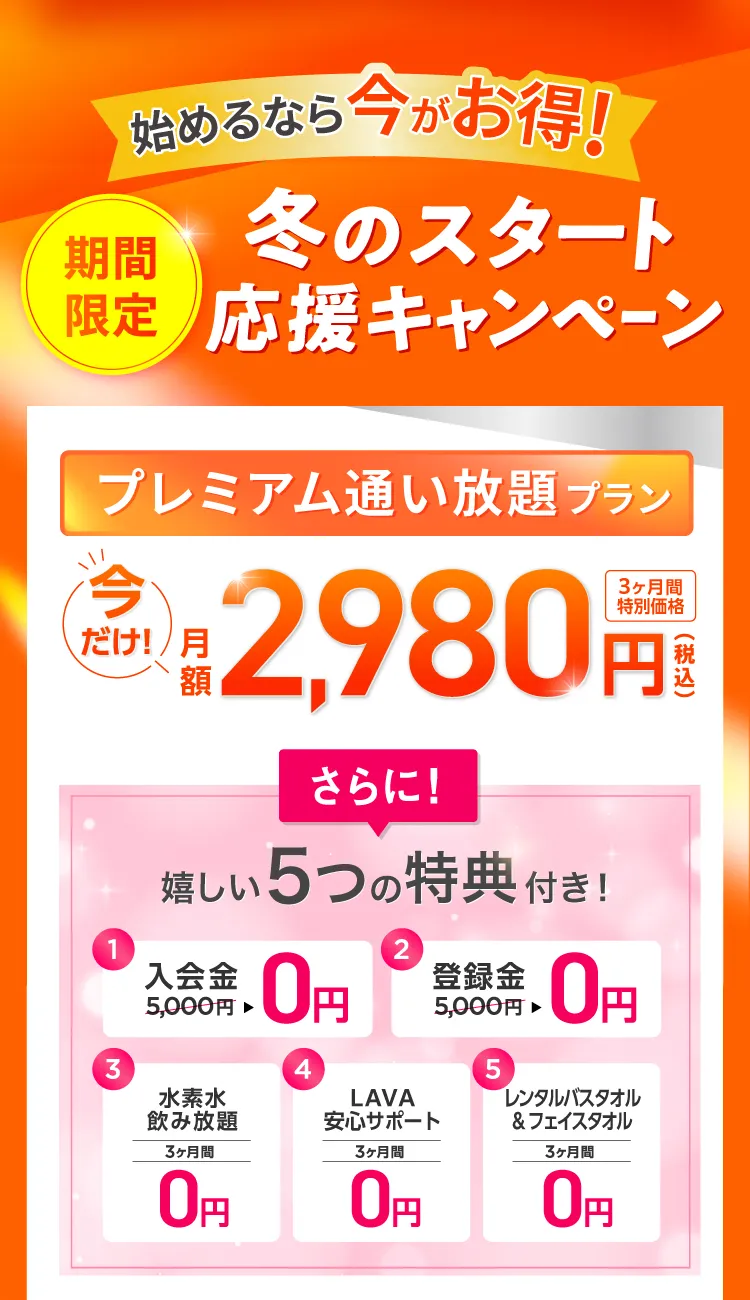 始めるなら今がお得！期間限定 冬のスタート応援キャンペーン　今だけ通い放題プラン 3ヶ月特別価格月額2,980円　さらに嬉しい5つの特典付き！①入会金0円 ②登録金0円 ③水素水飲み放題 3ヶ月間0円 ④LAVA安心サポート 3ヶ月間0円 ⑤レンタルバスタオル&フェイスタオル 3ヶ月間0円