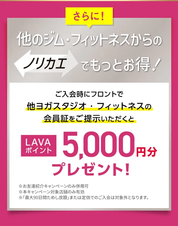 さらに！他のジム・フィットネスからのノリカエでもっとお得！ご入会時にフロントで他ヨガスタジオ・フィットネスの会員証をご提示いただくと LAVAポイント5,000円分プレゼント！