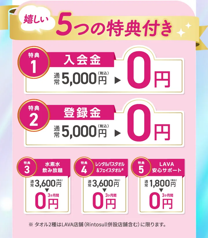 5つの特典付き 1.入会金：0円 2.登録金：0円 3.水素水飲み放題：3ヶ月間0円 4.レンタルバスタオル&フェイスタオル：３ヶ月間0円 5.LAVA安心サポート：３ヶ月間0円