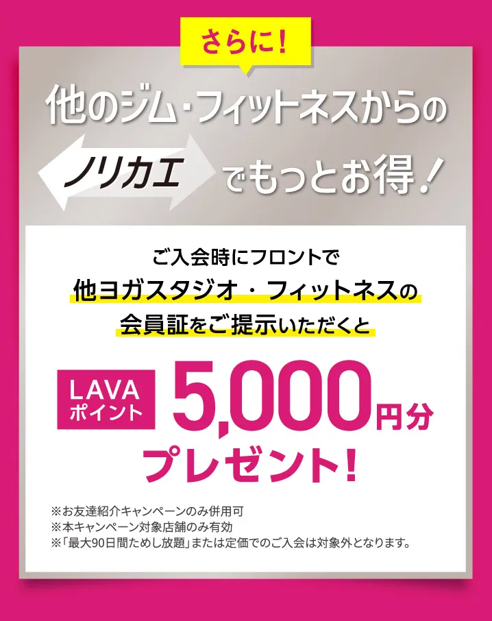 さらに！他のジム・フィットネスからのノリカエでもっとお得！ご入会時にフロントで他ヨガスタジオ・フィットネスの会員証をご提示いただくと LAVAポイント5,000円分プレゼント！