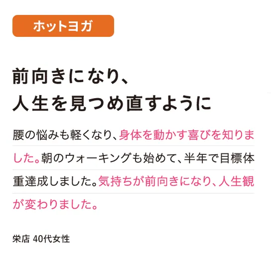 ホットヨガ：前向きになり、人生を見つめ直すように
腰の悩みも軽くなり、身体を動かす喜びを知りました。朝のウォーキングも始めて、半年で目標体重達成しました。気持ちが前向きになり、人生観が変わりました。
（栄店 40代女性）