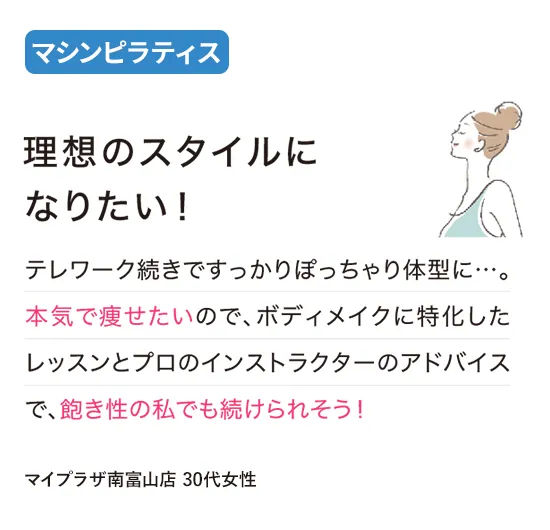 マシンピラティス：理想のスタイルになりたい！
テレワーク続きですっかりぽっちゃり体型に…。本気で痩せたいので、ボディメイクに特化したレッスンとプロのインストラクターのアドバイスで、飽き性の私でも続けられそう！
（マイプラザ南富山店 30代女性）
