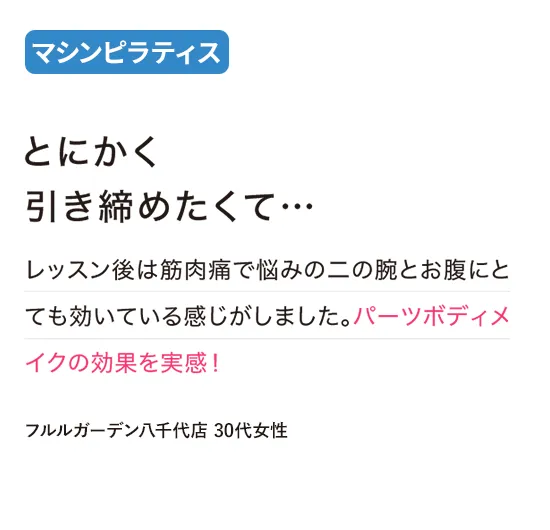 マシンピラティス：とにかく引き締めたくて…
レッスン後は筋肉痛で悩みの二の腕とお腹にとても効いている感じがしました。パーツボディメイクの効果を実感！
（フルルガーデン八千代店 30代女性）