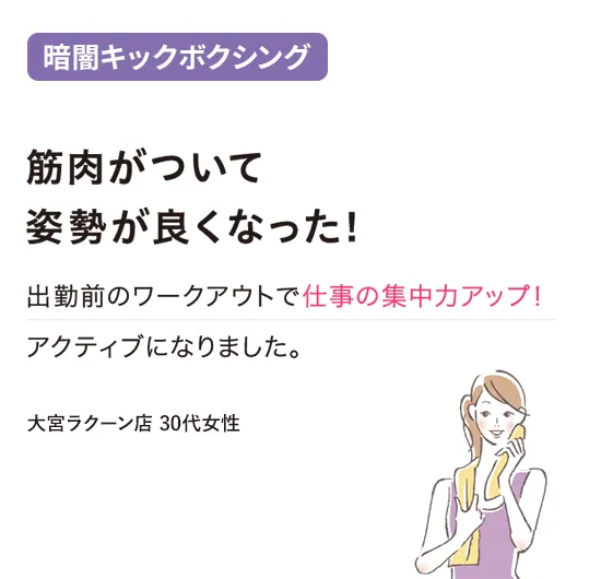 暗闇キックボクシング：筋肉がついて姿勢が良くなった！
出勤前のワークアウトで仕事の集中力アップ！アクティブになりました。
（大宮ラクーン店 30代女性）