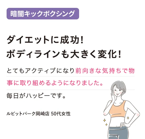 闇キックボクシング：ダイエットに成功！ボディラインも大きく変化！
とてもアクティブになり前向きな気持ちで物事に取り組めるようになりました。毎日がハッピーです。
（ルビットパーク岡崎店 50代女性）