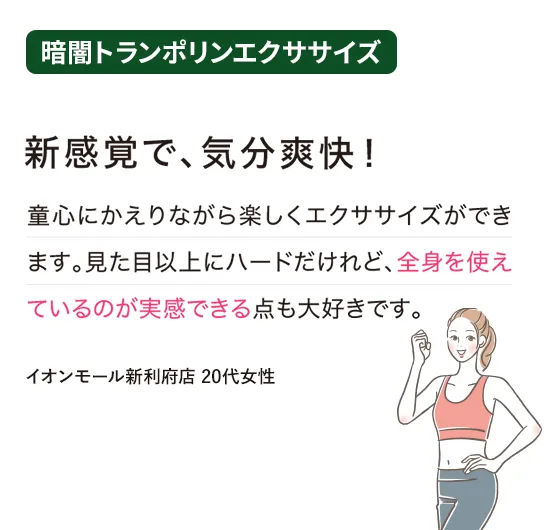 暗闇トランポリンエクササイズ：新感覚で、気分爽快！
童心にかえりながら楽しくエクササイズができます。見た目以上にハードだけれど、全身を使えているのが実感できる点も大好きです。
（イオンモール新利府店 20代女性）