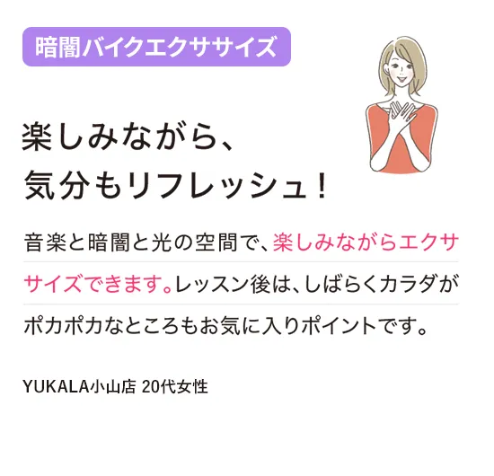 暗闇バイクエクササイズ：楽しみながら、気分もリフレッシュ！
音楽と暗闇と光の空間で、楽しみながらエクササイズできます。レッスン後は、しばらくカラダがポカポカなところもお気に入りポイントです。
（YUKALA小山店 20代女性）