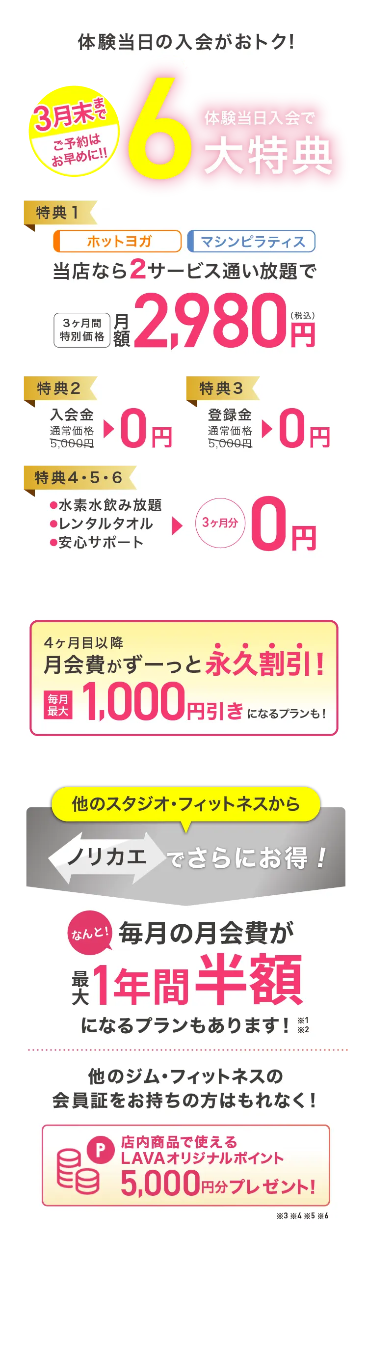 今が1番おトク! 3月末まで ご予約はお早めに 見学会当日入会で最大6大特典 特典1：ホットヨガ マシンピラティス 当店なら2サービス通い放題で 3ヶ月間特別価格 月額2,980円（税込） 特典2：入会金 通常価格5,000円→0円 特典3：登録金 通常価格5,000円→0円 特典4・5・6：・水素水飲み放題 ・レンタルタオル ・安心サポート →3ヶ月分0円 4ヶ月目以降月会費がずーっと永久割引! 毎月最大1,000円引きになるプランも! 他のスタジオ・フィットネスからノリカエでさらにお得! 毎月の月会費が１年間最大半額になるプランもあります！他のジム・フィットネスの会員証をお持ちの方はもれなく! 店内商品で使えるLAVAオリジナルポイント5,000円分プレゼント!※