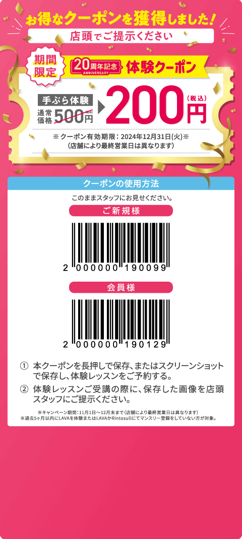 お得なクーポンを獲得しました！ 店頭でご提示ください 期間限定 20周年記念体験クーポン 手ぶら体験通常価格500円（税込）→200円（税込） ※クーポン有効期限：2024年12月末（店舗により最終営業日は異なります） クーポンの使用方法：このままスタッフにお見せください。 1.本クーポンを長押しで保存、またはスクリーンショットで保存し、体験レッスンをご予約する。 2.体験レッスンご受講の際に、保存した画像を店頭スタッフにご提示ください。 ※キャンペーン期間：11月1日～12月末まで（店舗により最終営業日は異なります）。※過去5ヶ月以内にLAVAを体験またはLAVAかRintosullにてマンスリー登録をしていない方が対象。