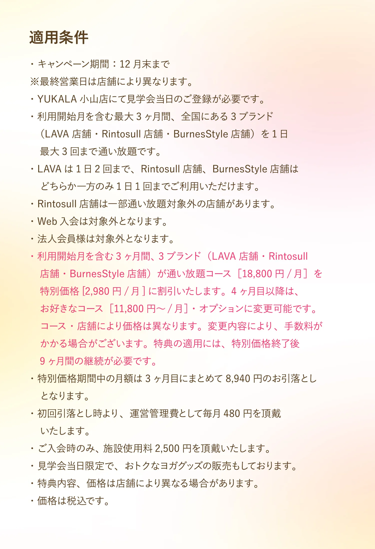 【適用条件】・キャンペーン期間：12月末まで※最終営業日は店舗により異なります。・YUKALA小山店にて見学会当日のご登録が必要です。・利用開始月を含む最大3ヶ月間、全国にある3ブランド（LAVA店舗・Rintosull店舗・BurnesStyle店舗）を1日最大3回まで通い放題です。・LAVAは1日2回まで、Rintosull店舗、BurnesStyle店舗はどちらか一方のみ1日1回までご利用いただけます。・Rintosull店舗は一部通い放題対象外の店舗があります。・Web入会は対象外となります。・法人会員様は対象外となります。・利用開始月を含む3ヶ月間、 3ブランド（LAVA店舗・Rintosull店舗・BurnesStyle店舗）が通い放題コース［18,800円/月］を特別価格[2,980円/月]に割引いたします。4ヶ月目以降は、お好きなコース［11,800円～/月］・オプションに変更可能です。コース・店舗により価格は異なります。変更内容により、手数料がかかる場合がございます。特典の適用には、特別価格終了後9ヶ月間の継続が必要です。・特別価格期間中の月額は3ヶ月目にまとめて8,940円のお引落とし　となります。・初回引落とし時より、運営管理費として毎月480円を頂戴いたします。・ご入会時のみ、 施設使用料2,500円を頂戴いたします。・見学会当日限定で、おトクなヨガグッズの販売もしております。・特典内容、価格は店舗により異なる場合があります。・価格は税込です。