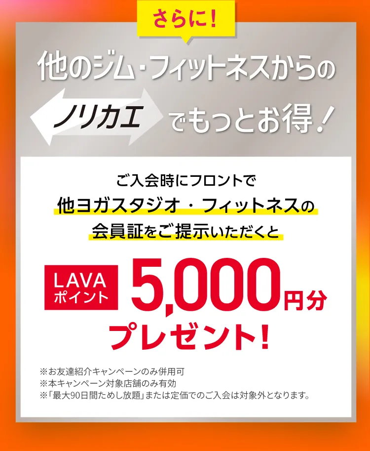 さらに！他のジム・フィットネスからのノリカエでもっとお得！ご入会時にフロントで他ヨガスタジオ・フィットネスの会員証をご提示いただくと LAVAポイント5,000円分プレゼント！
