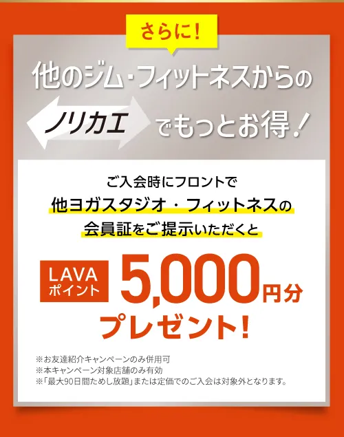 さらに！他のジム・フィットネスからのノリカエでもっとお得！ご入会時にフロントで他ヨガスタジオ・フィットネスの会員証をご提示いただくと LAVAポイント5,000円分プレゼント！