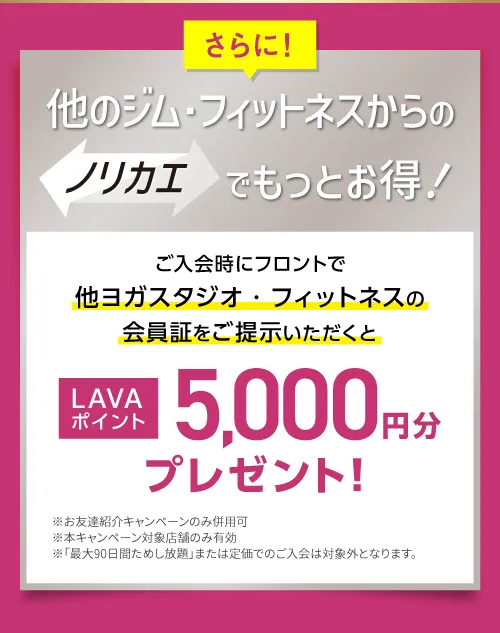 さらに！他のジム・フィットネスからのノリカエでもっとお得！ご入会時にフロントで他ヨガスタジオ・フィットネスの会員証をご提示いただくと LAVAポイント5,000円分プレゼント！