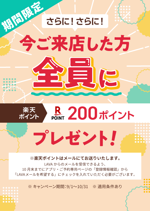 期間限定 さらに！さらに! 今ご来店した方全員に 楽天ポイント 200ポイントプレゼント！ ※楽天ポイントはメールにてお送りいたします。 LAVAからのメールを受信できるよう、10月末までにアプリ・ご予約専用ページの「登録情報確認」から「LAVAメールを希望する」にチェックを入れていただく必要がございます。 ※キャンペーン期間：9/1～10/31 ※適用条件あり