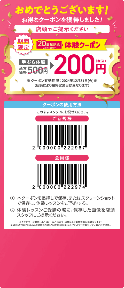 おめでとうございます! お得なクーポンを獲得しました！ 店頭でご提示ください 期間限定 20周年記念体験クーポン 手ぶら体験通常価格500円（税込）→200円（税込） ※クーポン有効期限：2024年12月31日（火）（店舗により最終営業日は異なります） クーポンの使用方法：このままスタッフにお見せください。 1.本クーポンを長押しで保存、またはスクリーンショットで保存し、体験レッスンをご予約する。 2.体験レッスンご受講の際に、保存した画像を店頭スタッフにご提示ください。 ※キャンペーン期間：11月1日～12月末まで（店舗により最終営業日は異なります）。※過去 5ヶ月以内にLAVAを体験またはLAVAかRintosullにてマンスリー登録をしていない方が対象。