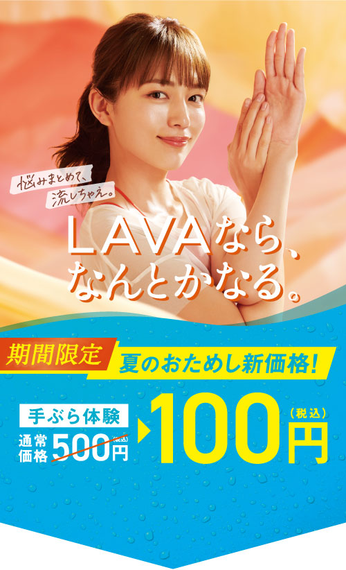 LAVAなら、なんとかなる。 悩みまとめて、流しちゃえ。 期間限定 夏のおためし新価格！ 手ぶら体験通常価格500円（税込）→100円（税込）