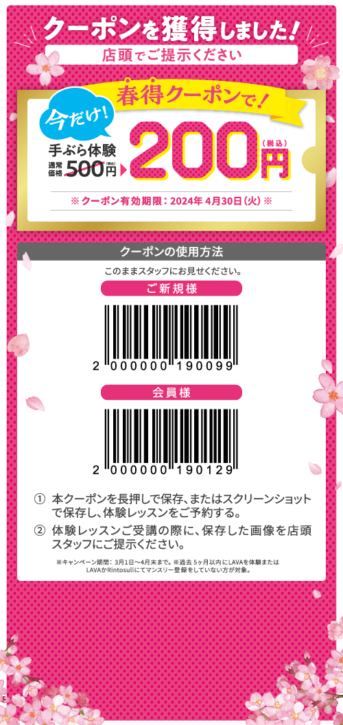 クーポンを獲得しました! 店頭でご提示ください 今だけ! 春得クーポンで! 手ぶら体験通常価格500円(税込)→200円(税込) ※クーポン有効期限:2024年4月30日(火)※ クーポンの使用方法 このままスタッフにお見せください。 1.本クーポンを長押しで保存、またはスクリーンショットで保存し、体験レッスンをご予約する。 2.体験レッスンご受講の際に、保存した画像を店頭スタッフにご提示ください。 ※キャンペーン期間:3月1日~4月末まで。※過去 5ヶ月以内にLAVAを体験またはLAVAかRintosullにてマンスリー登録をしていない方が対象。