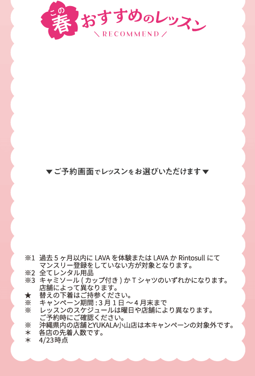 この春おすすめのレッスン RECOMMEND ご予約画面でレッスンをお選びいただけます ※1過去5ヶ月以内にLAVAを体験またはLAVAかRintosullにてマンスリー登録をしていない方が対象となります。 ※2全てレンタル用品 ※3キャミソール(カップ付き)かTシャツのいずれかになります。店舗によって異なります。 ★替えの下着はご持参ください。 ※キャンペーン期間:3月1日～4月末まで ※レッスンのスケジュールは曜日や店舗により異なります。ご予約時にご確認ください。※沖縄県内の店舗とYUKALA小山店は本キャンペーンの対象外です。 ＊各店の先着人数です。 ＊4/23時点