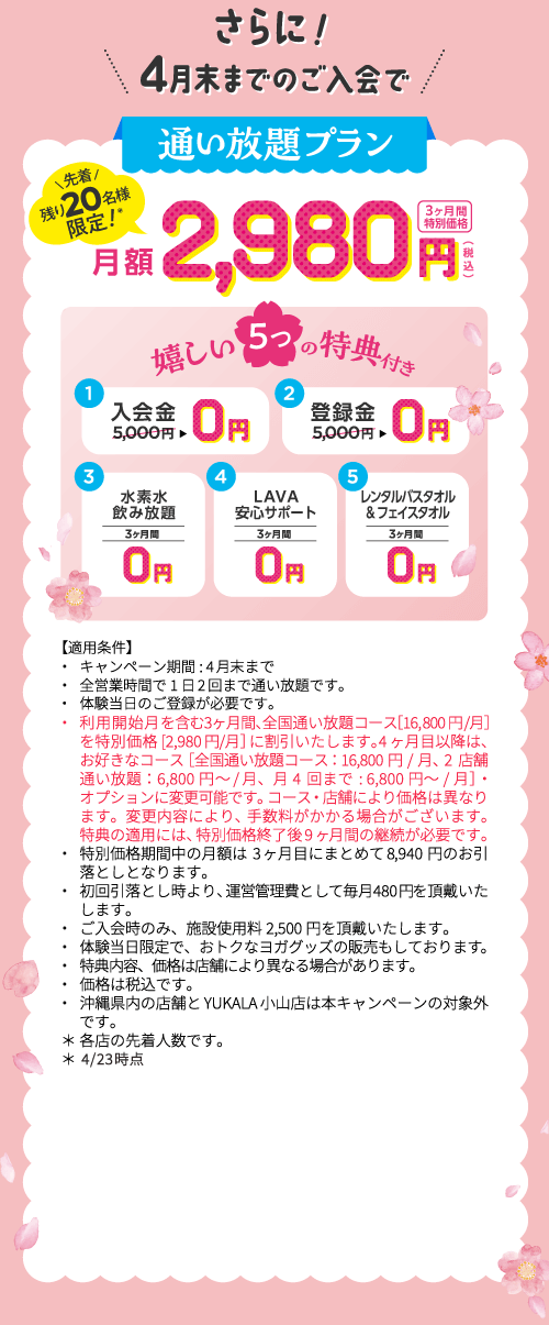 さらに！4月末までのご入会で 通い放題プラン 先着残り20名様限定！＊ 3ヶ月間特別価格 月額2,980円（税込） 嬉しい5つの特典付き 1.入会金5,000円→0円 2.登録金5,000円→0円 3.水素水飲み放題 3ヶ月間0円 4.LAVA安心サポート 3ヶ月間0円 5.レンタルバスタオル&フェイスタオル 3ヶ月間0円 【適用条件】・キャンペーン期間:4月末まで ・全営業時間で1日2回まで通い放題です。 ・体験当日のご登録が必要です。 ・利用開始月を含む3ヶ月間、全国通い放題コース［16,800円/月］を特別価格[2,980円/月］に割引いたします。4ヶ月目以降は、お好きなコース［全国通い放題コース：16,800円/月、2店舗通い放題：6,800円～/月、月4回まで:6,800円～/月］・オプションに変更可能です。コース・店舗により価格は異なります。変更内容により、手数料がかかる場合がございます。特典の適用には、特別価格終了後9ヶ月間の継続が必要です。 ・特別価格期間中の月額は3ヶ月目にまとめて8,940円のお引落としとなります。 ・初回引落とし時より、運営管理費として毎月480円を頂戴いたします。 ・ご入会時のみ、施設使用料2,500円を頂戴いたします。 ・体験当日限定で、おトクなヨガグッズの販売もしております。 ・特典 内容、価格は店舗により異なる場合があります。 ・価格は税込です。 ・沖縄県内の店舗とYUKALA小山店は本キャンペーンの対象外です。 ＊各店の先着人数です。 ＊4/23時点