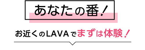 あなたの番！お近くのLAVAでまずは体験！