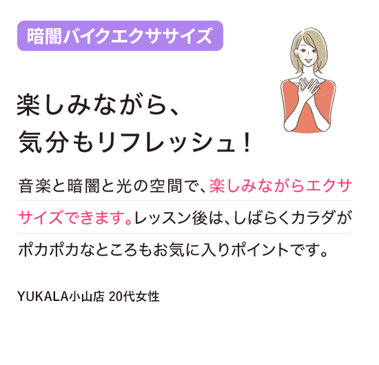 楽しみながら、気分もリフレッシュ！音楽と暗闇と光の空間で、楽しみながらエクササイズできます。レッスン後は、しばらくカラダがポカポカなところもお気に入りポイントです。(YUKALA小山店 20代女性)