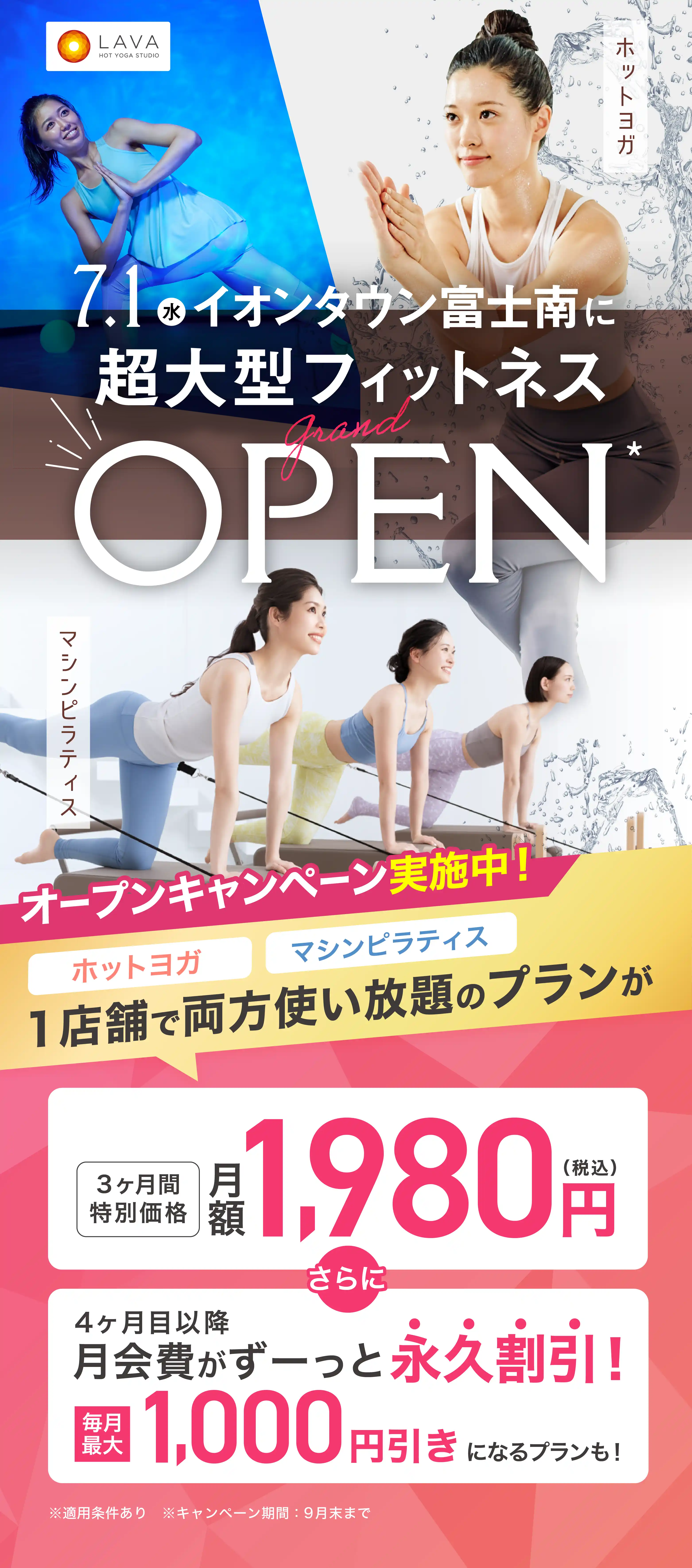 HOT YOGA STUDIO LAVA 2026年7月1日 静岡に超大型フィットネス grand OPEN ホットヨガ マシンピラティス オープンキャンペーン実施中! ホットヨガ マシンピラティス 1店舗で両方使い放題のプランが 3ヶ月特別価格 月額1,980円（税込） さらに 4ヶ月目以降月会費がずーっと永久割引! 毎月最大1,000円引きになるプランも!