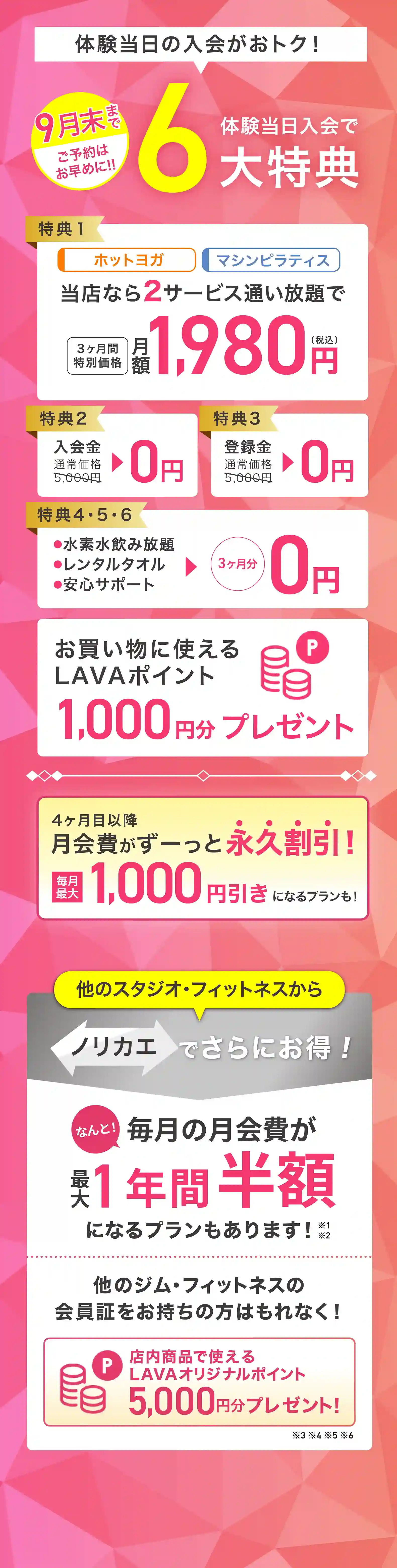 体験当日入会がおトク! 体験当日入会で最大6大特典 特典1：ホットヨガ マシンピラティス 当店なら2サービス通い放題で 3ヶ月間特別価格 月額1,980円（税込） 特典2：入会金 通常価格5,000円→0円 特典3：登録金 通常価格5,000円→0円 特典4・5・6：・水素水飲み放題 ・レンタルタオル ・安心サポート →3ヶ月分0円 お買いものに使えるLAVAポイント1,000円分プレゼント 4ヶ月目以降月会費がずーっと永久割引! 毎月最大1,000円引きになるプランも! 他のスタジオ・フィットネスからノリカエでさらにお得! 他のジム・フィットネスの会員証をお持ちの方はもれなく! 店内商品で使えるLAVAオリジナルポイント5,000円分プレゼント!※