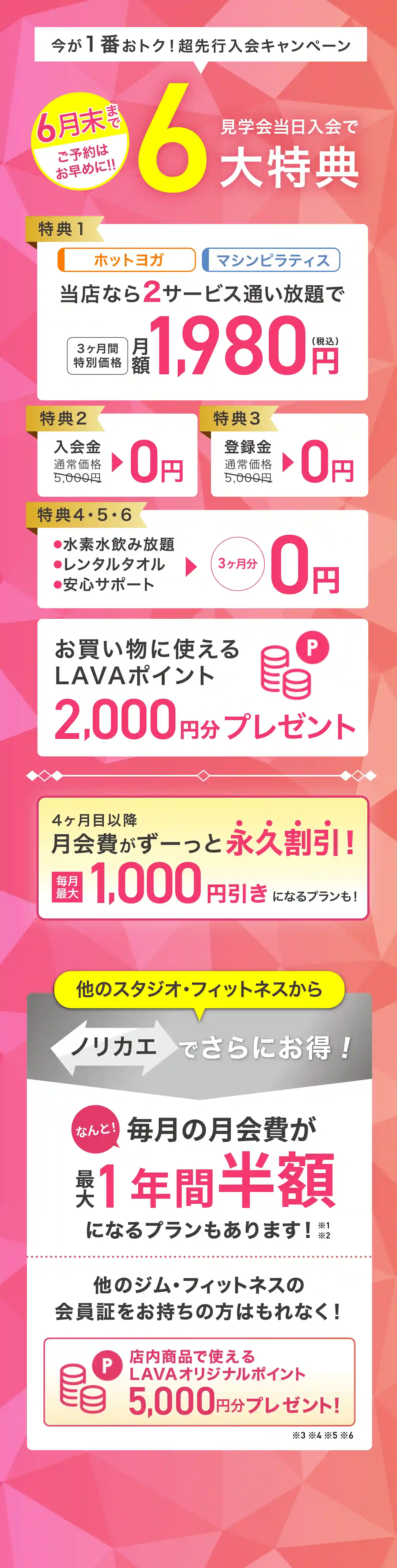 今が1番おトク! 超先行入会キャンペーン 見学会当日入会で最大6大特典 特典1：ホットヨガ マシンピラティス 当店なら2サービス通い放題で 3ヶ月間特別価格 月額1,980円（税込） 特典2：入会金 通常価格5,000円→0円 特典3：登録金 通常価格5,000円→0円 特典4・5・6：・水素水飲み放題 ・レンタルタオル ・安心サポート →3ヶ月分0円 お買いものに使えるLAVAポイント2,000円分プレゼント 4ヶ月目以降月会費がずーっと永久割引! 毎月最大1,000円引きになるプランも! 他のスタジオ・フィットネスからノリカエでさらにお得! 他のジム・フィットネスの会員証をお持ちの方はもれなく! 店内商品で使えるLAVAオリジナルポイント5,000円分プレゼント!※
