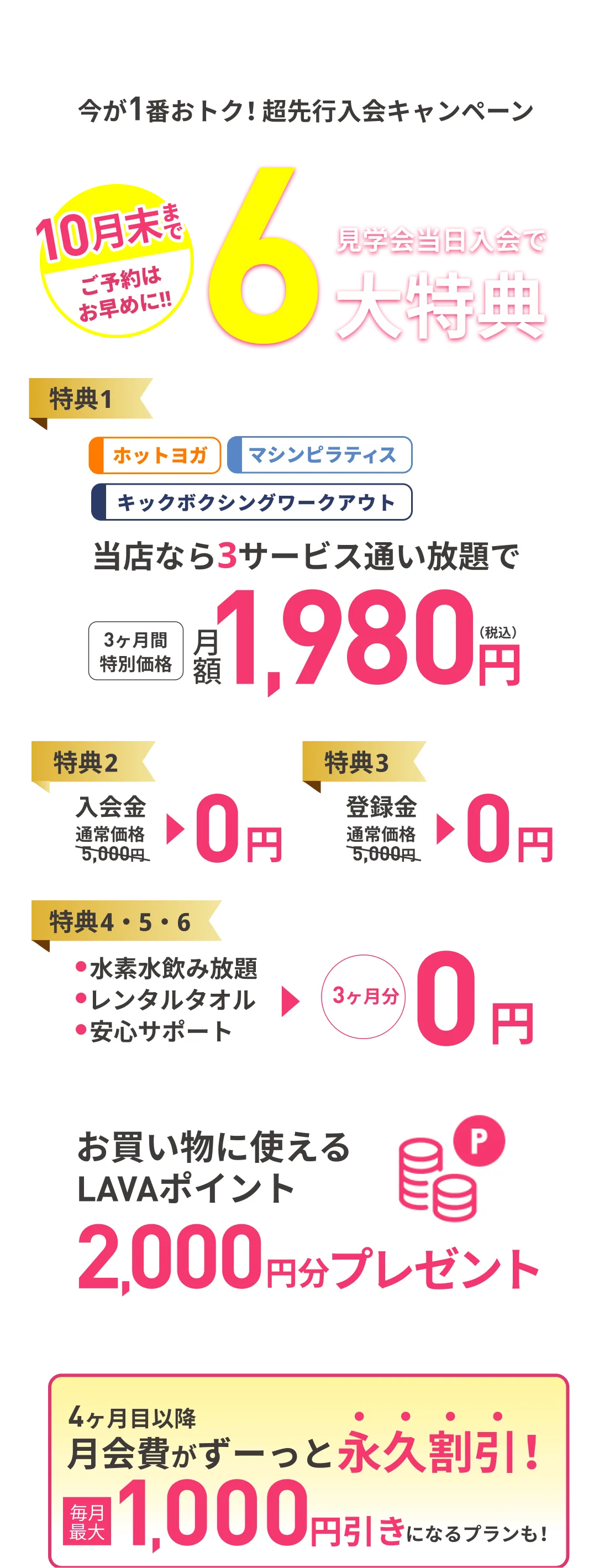 10月末まで ご予約はお早めに 見学会当日入会で最大6大特典 特典1：当店なら3サービス通い放題で 3ヶ月間特別価格 月額1980円（税込） 特典2：入会金 通常価格5,000円→0円 特典3：登録金 通常価格5,000円→0円 特典4・5・6：・水素水飲み放題 ・レンタルタオル ・安心サポート →3ヶ月分0円 4ヶ月目以降月会費がずーっと永久割引!