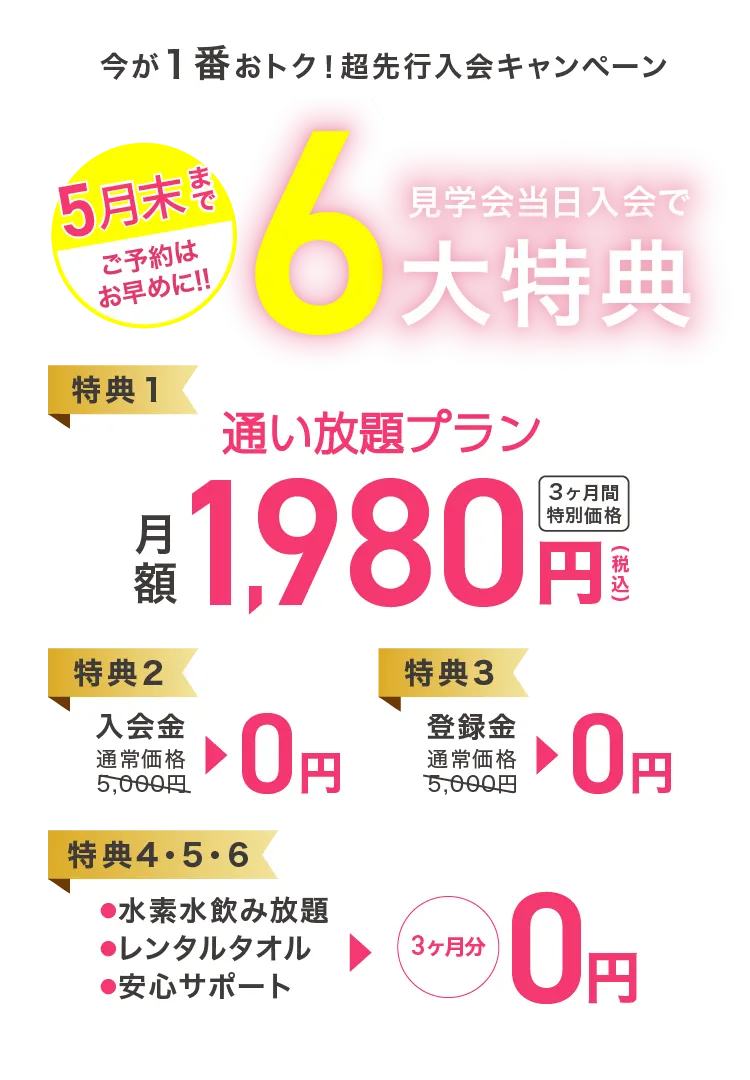 今が1番おトク！超先行入会キャンペーン 見学会当日入会で6大特典 【特典1】通い放題プラン 月額1,980円（税込） 3ヶ月間特別価格 【特典2】入会金 通常価格5,000円→0円 【特典3】登録金 通常価格5,000円→0円 【特典4・5・6】●水素水飲み放題 ●レンタルタオル ●安心サポート →3ヶ月分0円