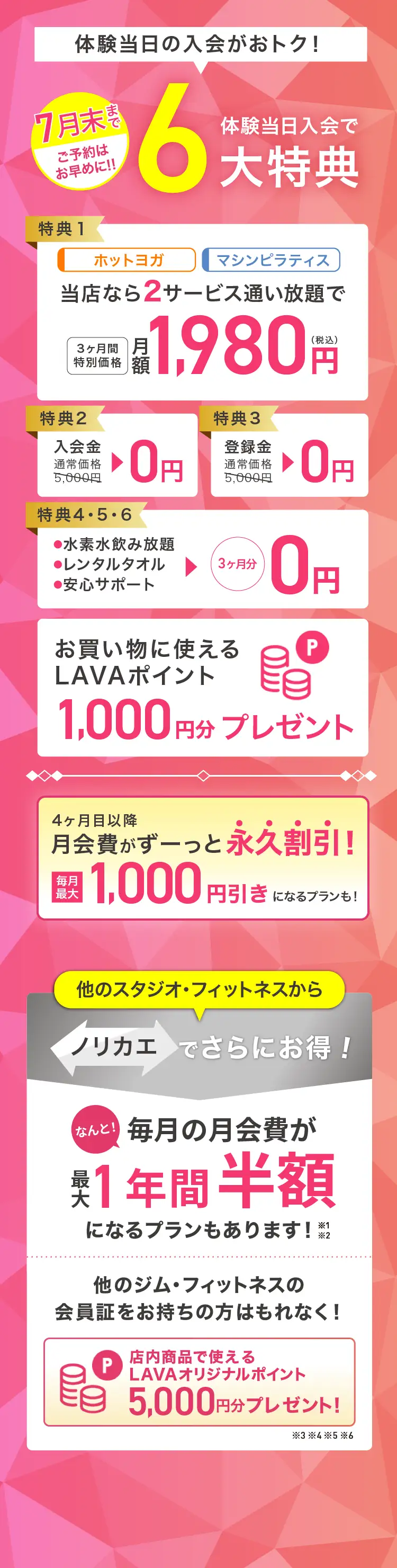 体験当日入会がおトク! 体験当日入会で最大6大特典 特典1：ホットヨガ マシンピラティス 当店なら2サービス通い放題で 3ヶ月間特別価格 月額1,980円（税込） 特典2：入会金 通常価格5,000円→0円 特典3：登録金 通常価格5,000円→0円 特典4・5・6：・水素水飲み放題 ・レンタルタオル ・安心サポート →3ヶ月分0円 お買いものに使えるLAVAポイント1,000円分プレゼント 4ヶ月目以降月会費がずーっと永久割引! 毎月最大1,000円引きになるプランも! 他のスタジオ・フィットネスからノリカエでさらにお得! 他のジム・フィットネスの会員証をお持ちの方はもれなく! 店内商品で使えるLAVAオリジナルポイント5,000円分プレゼント!※