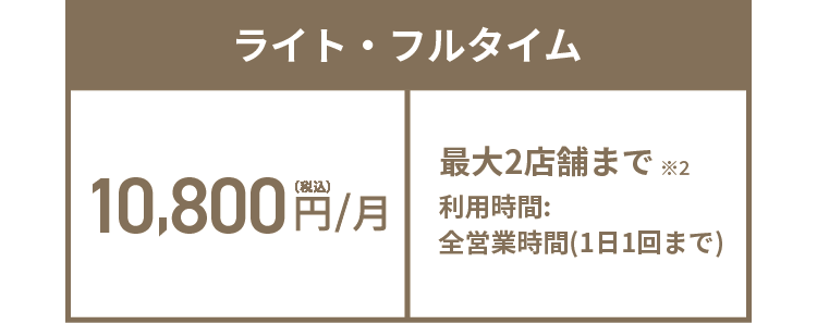 ライト・フルタイム 10,800円(税込)/月 最大2店舗まで※2 利用時間:全営業時間(1日1回まで)