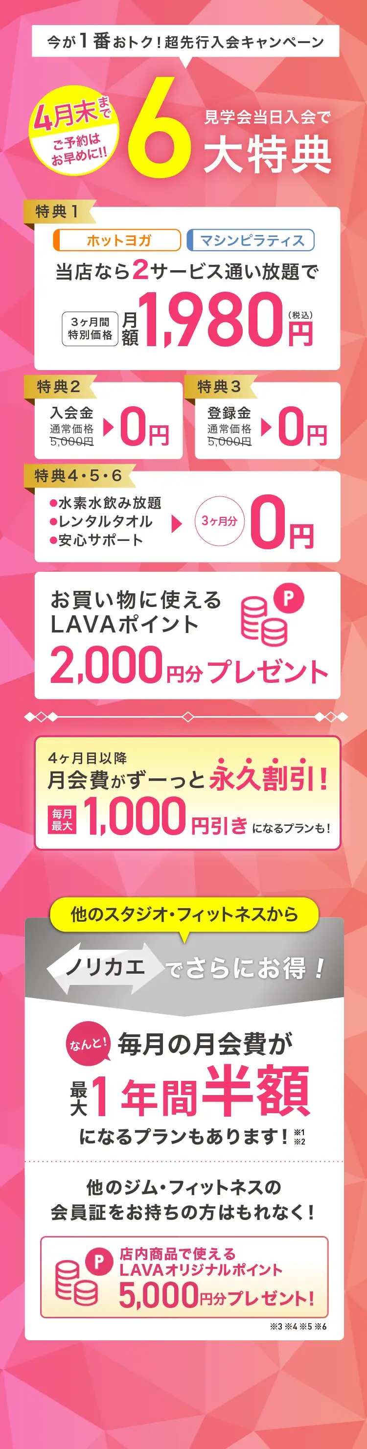 今が1番おトク! 超先行入会キャンペーン 見学会当日入会で最大6大特典 特典1：ホットヨガ マシンピラティス 当店なら2サービス通い放題で 3ヶ月間特別価格 月額1,980円（税込） 特典2：入会金 通常価格5,000円→0円 特典3：登録金 通常価格5,000円→0円 特典4・5・6：・水素水飲み放題 ・レンタルタオル ・安心サポート →3ヶ月分0円 お買いものに使えるLAVAポイント2,000円分プレゼント 4ヶ月目以降月会費がずーっと永久割引! 毎月最大1,000円引きになるプランも! 他のスタジオ・フィットネスからノリカエでさらにお得! 他のジム・フィットネスの会員証をお持ちの方はもれなく! 店内商品で使えるLAVAオリジナルポイント5,000円分プレゼント!※