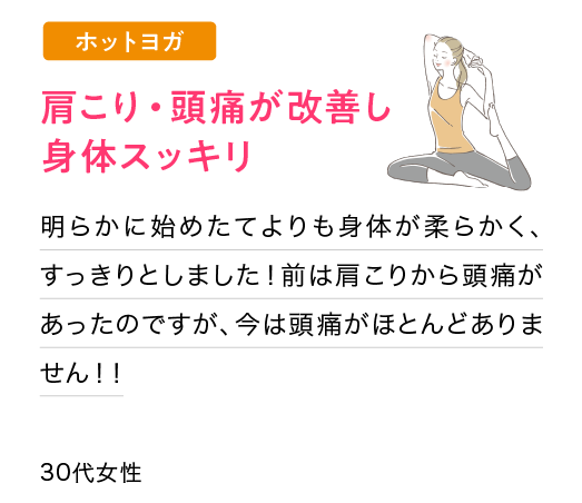 肩こり・頭痛が改善し身体スッキリ：明らかに始めたてよりも身体が柔らかく、すっきりとしました！前は肩こりから頭痛があったのですが、今は頭痛がほとんどありません！！(30代女性)