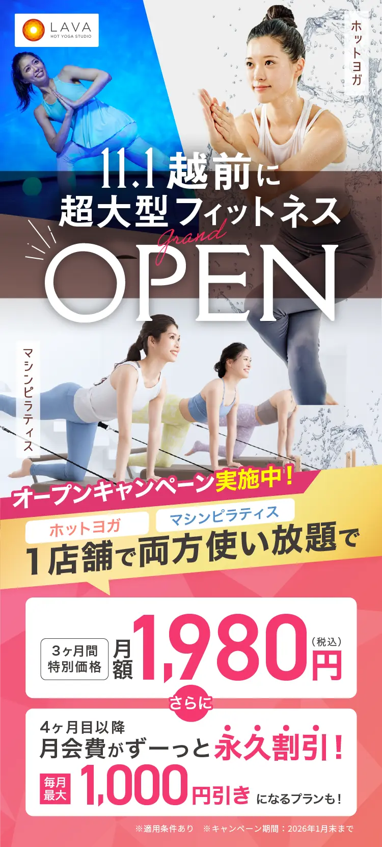 HOT YOGA STUDIO LAVA 11月1日 フレスポ越前に超大型フィットネス grand OPEN ホットヨガ マシンピラティス オープンキャンペーン実施中! ホットヨガ マシンピラティス 1店舗で両方使い放題で 3ヶ月特別価格 月額1,980円（税込） さらに 4ヶ月目以降月会費がずーっと永久割引! 毎月最大1,000円引きになるプランも!
