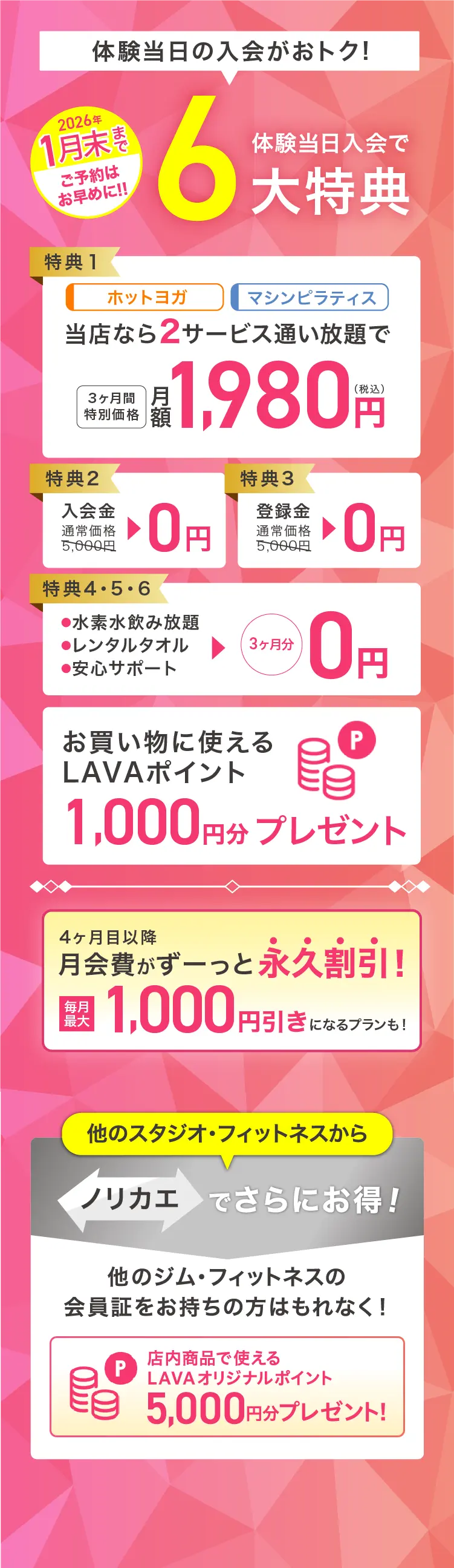 今が1番おトク! 超先行入会キャンペーン 体験当日入会で最大6大特典 特典1：ホットヨガ マシンピラティス 当店なら2サービス通い放題で 3ヶ月間特別価格 月額1,980円（税込） 特典2：入会金 通常価格5,000円→0円 特典3：登録金 通常価格5,000円→0円 特典4・5・6：・水素水飲み放題 ・レンタルタオル ・安心サポート →3ヶ月分0円 お買いものに使えるLAVAポイント1,000円分プレゼント 4ヶ月目以降月会費がずーっと永久割引! 毎月最大1,000円引きになるプランも! 他のスタジオ・フィットネスからノリカエでさらにお得! 他のジム・フィットネスの会員証をお持ちの方はもれなく! 店内商品で使えるLAVAオリジナルポイント5,000円分プレゼント!※