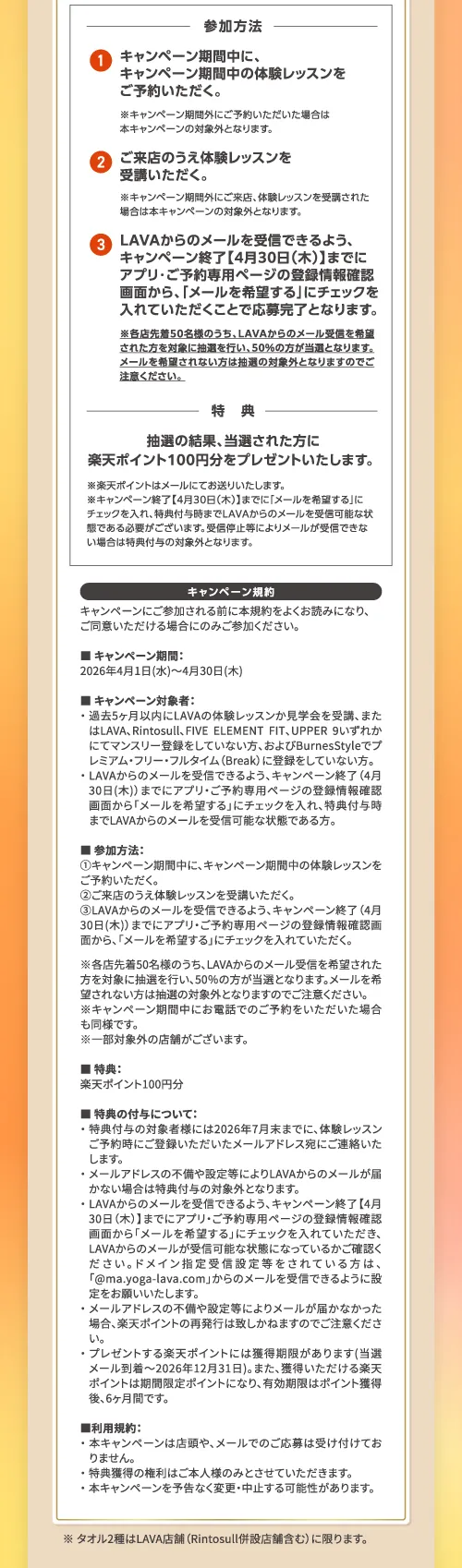 参加方法：①キャンペーン期間中に、キャンペーン期間中の体験レッスンをご予約いただく。②ご来店のうえ体験レッスンを受講いただく。③LAVAからのメールを受信できるよう、キャンペーン終了【4月30日(木)】までにアプリ・ご予約専用ページの登録情報確認画面から、「メールを希望する」にチェックを入れていただくことで応募完了となります。
             ※LAVAからのメール受信を希望された方を対象に抽選を行い、50％の方が当選となります。メールを希望されない方は抽選の対象外となりますのでご注意ください。特典：抽選の結果、当選された方に楽天ポイント100円分をプレゼントいたします。