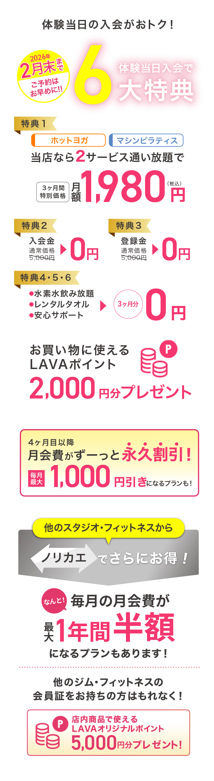 体験当日の入会がおトク! 2月末まで ご予約はお早めに 体験当日入会で最大6大特典 特典1：ホットヨガ マシンピラティス 当店なら2サービス通い放題で 3ヶ月間特別価格 月額1,980円（税込） 特典2：入会金 通常価格5,000円→0円 特典3：登録金 通常価格5,000円→0円 特典4・5・6：・水素水飲み放題 ・レンタルタオル ・安心サポート →3ヶ月分0円 お買いものに使えるLAVAポイント2,000円分プレゼント 4ヶ月目以降月会費がずーっと永久割引! 毎月最大1,000円引きになるプランも! 他のスタジオ・フィットネスからノリカエでさらにお得!毎月の月会費が１年間最大半額になるプランもあります! 他のジム・フィットネスの会員証をお持ちの方はもれなく! 店内商品で使えるLAVAオリジナルポイント5,000円分プレゼント!※