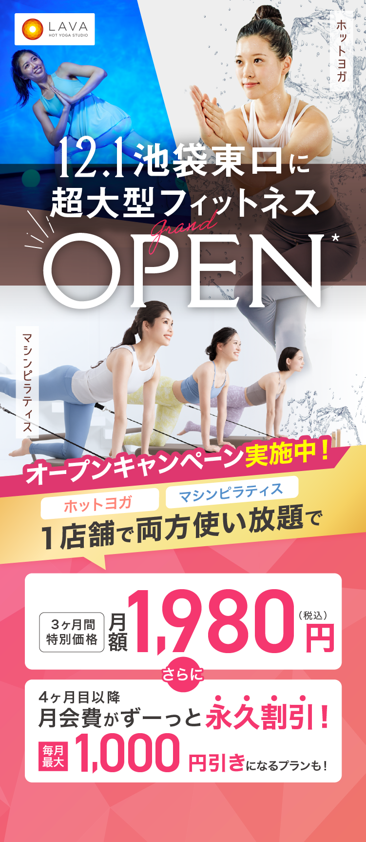 HOT YOGA STUDIO LAVA 2025年12月1日 池袋東口に超大型フィットネス grand OPEN ホットヨガ マシンピラティス オープンキャンペーン実施中! ホットヨガ マシンピラティス 1店舗で両方使い放題のプランが 3ヶ月特別価格 月額1,980円（税込） さらに 4ヶ月目以降月会費がずーっと永久割引! 毎月最大1,000円引きになるプランも!