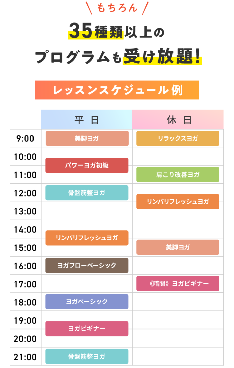 もちろん 36種類以上のプログラムも受け放題! レッスンスケジュール例 【平日】9:00 美脚ヨガ 10:30 パワーヨガ初級 12:00 骨盤筋整ヨガ 14:30 リンパリフレッシュヨガ 16:00 ヨガフローベーシック 18:00 ヨガベーシック 19:30 ヨガビギナー 21:00 骨盤筋整ヨガ 【休日】9:00 リラックスヨガ 11:00 肩こり改善ヨガ 12:30 リンパリフレッシュヨガ 15:00 美脚ヨガ 17:00 《暗闇》ヨガビギナー