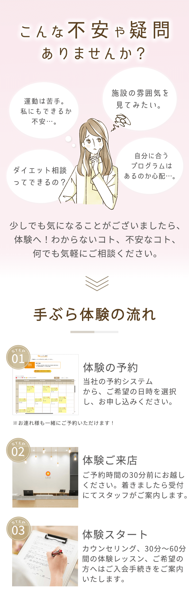 こんな不安や疑問ありませんか？ 施設の雰囲気を見てみたい。 運動は苦手。私にもできるか不安…。 ダイエット相談ってできるの？ 自分に合うプログラムはあるのか心配…。 少しでも気になることがございましたら、体験へ! わからないコト、不安なコト、何でも気軽にご相談ください。 ＜手ぶら体験の流れ＞STEP01：体験の予約 当社の予約システムから、ご希望の日時を選択し、お申し込みください。 ※お連れ様も一緒にご予約いただけます! STEP2：体験ご来店 ご予約時間の30分前にお越しください。着きましたら受付にてスタッフがご案内します。 STEP3：体験スタート カウンセリング、30分～60分間の体験レッスン、ご希望の方へはご入会手続きをご案内いたします。