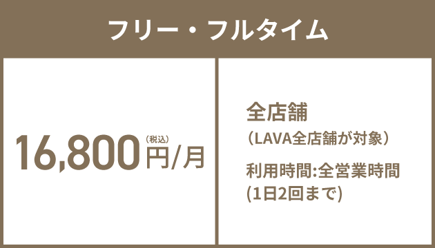 プレミアムフリー・フルタイム 18,800円(税込)/月 全店舗（LAVA/Rintosull/BurnesStyleの全店舗が対象）※1 利用時間:全営業時間（1日最大3回まで）（LAVA：1日2回かつRintosull・BurnesStyleのいずれか：1日1回）