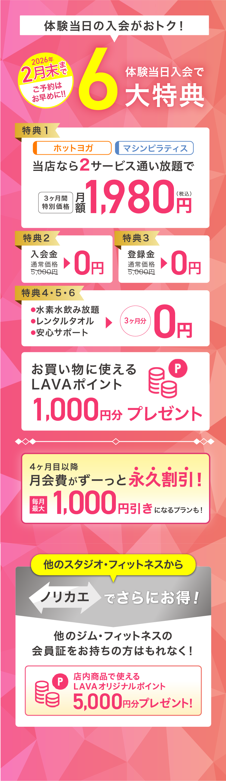 体験会当日入会がおトク! 体験会当日入会で最大6大特典 特典1：ホットヨガ マシンピラティス 当店なら2サービス通い放題で 3ヶ月間特別価格 月額1,980円（税込） 特典2：入会金 通常価格5,000円→0円 特典3：登録金 通常価格5,000円→0円 特典4・5・6：・水素水飲み放題 ・レンタルタオル ・安心サポート →3ヶ月分0円 お買いものに使えるLAVAポイント1,000円分プレゼント 4ヶ月目以降月会費がずーっと永久割引! 毎月最大2,000円引きになるプランも! 他のスタジオ・フィットネスからノリカエでさらにお得! 他のジム・フィットネスの会員証をお持ちの方はもれなく! 店内商品で使えるLAVAオリジナルポイント5,000円分プレゼント!※