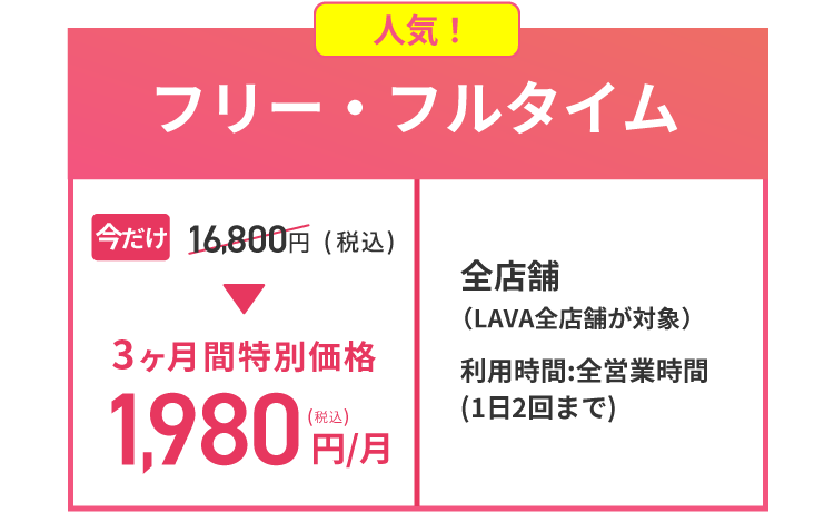 人気！ フリー・フルタイム 今だけ16,800円(税込)→3ヶ月間特別価格1,980円(税込)/月 全店舗（LAVA全店舗が対象） 利用時間:全営業時間(1日2回まで)